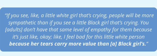 If you see, like, a little white girl that’s crying, people will be more sympathetic than if you see a little Black girl that’s crying. You [adults] don’t have that same level of empathy for them because it’s just like, okay; like, I feel bad for this little white person because her tears carry more value than [a] Black girl’s.