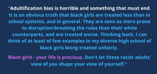 “Adultification bias is horrible and something that must end. It is an obvious truth that black girls are treated less than in school systems, and in general. They are seen as more prone to disruption/breaking the rules than their white counterparts, and are treated worse. Thinking back, I can think of at least of few examples in my diverse high school of black girls being treated unfairly. Black girls - your life is precious. Don't let these racist adults' view of you shape your view of yourself.”